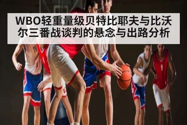 WBO轻重量级贝特比耶夫与比沃尔三番战谈判的悬念与出路分析